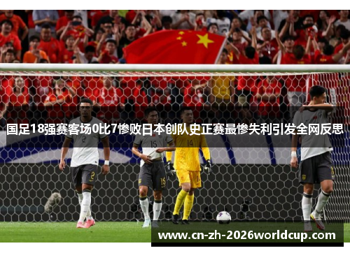 国足18强赛客场0比7惨败日本创队史正赛最惨失利引发全网反思