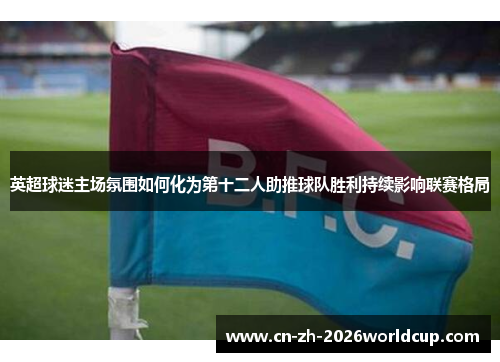 英超球迷主场氛围如何化为第十二人助推球队胜利持续影响联赛格局 英超球迷主场氛围如何化为第十二人助推球队胜利持续影响联赛格局