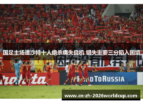 国足主场遭沙特十人绝杀痛失良机 错失重要三分陷入困境 国足主场遭沙特十人绝杀痛失良机 错失重要三分陷入困境